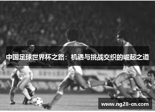 中国足球世界杯之路:机遇与挑战交织的崛起之道 中国足球世界杯之路:机遇与挑战交织的崛起之道