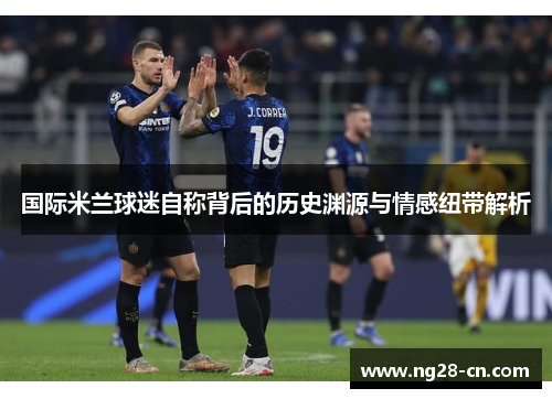 国际米兰球迷自称背后的历史渊源与情感纽带解析 国际米兰球迷自称背后的历史渊源与情感纽带解析