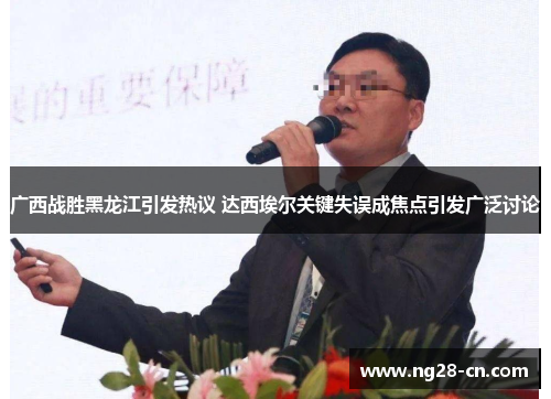 广西战胜黑龙江引发热议 达西埃尔关键失误成焦点引发广泛讨论