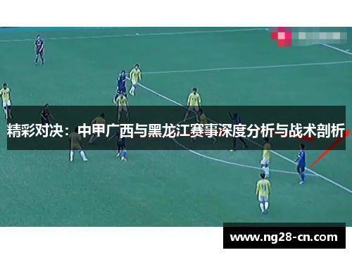 精彩对决:中甲广西与黑龙江赛事深度分析与战术剖析 精彩对决:中甲广西与黑龙江赛事深度分析与战术剖析