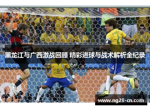 黑龙江与广西激战回顾 精彩进球与战术解析全纪录 黑龙江与广西激战回顾 精彩进球与战术解析全纪录