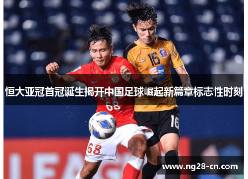 恒大亚冠首冠诞生揭开中国足球崛起新篇章标志性时刻 恒大亚冠首冠诞生揭开中国足球崛起新篇章标志性时刻