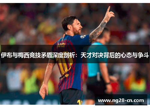 伊布与梅西竞技矛盾深度剖析：天才对决背后的心态与争斗