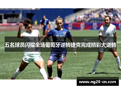 五名球员闪耀全场葡萄牙逆转捷克完成精彩大逆转