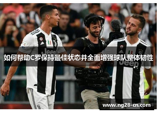 如何帮助C罗保持最佳状态并全面增强球队整体韧性