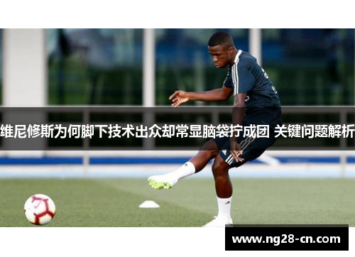 维尼修斯为何脚下技术出众却常显脑袋拧成团 关键问题解析 维尼修斯为何脚下技术出众却常显脑袋拧成团 关键问题解析