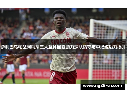 萨利巴乌帕楚阿梅尼三大互补因素助力球队防守与中场统治力提升