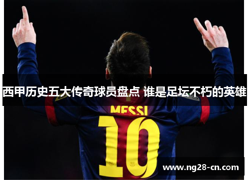 西甲历史五大传奇球员盘点 谁是足坛不朽的英雄