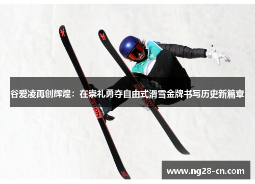 谷爱凌再创辉煌：在崇礼勇夺自由式滑雪金牌书写历史新篇章