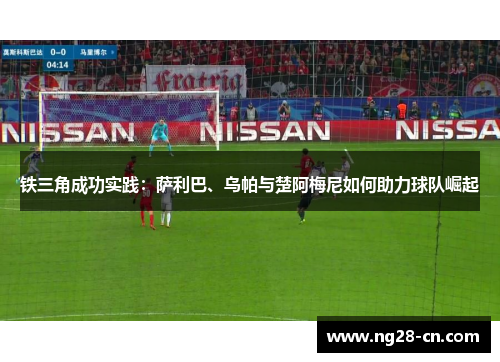 铁三角成功实践:萨利巴、乌帕与楚阿梅尼如何助力球队崛起