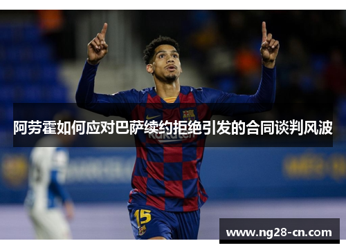 阿劳霍如何应对巴萨续约拒绝引发的合同谈判风波
