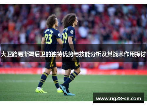 大卫路易斯踢后卫的独特优势与技能分析及其战术作用探讨 大卫路易斯踢后卫的独特优势与技能分析及其战术作用探讨