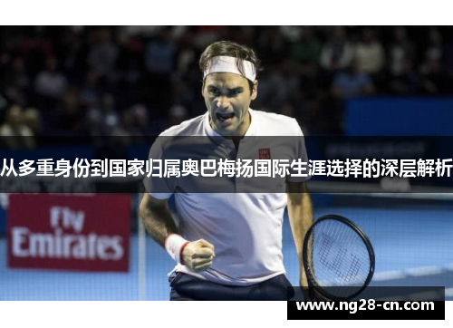 从多重身份到国家归属奥巴梅扬国际生涯选择的深层解析