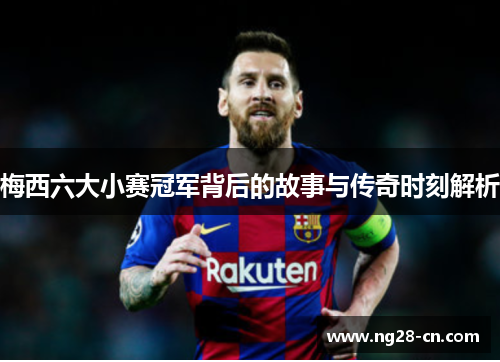 梅西六大小赛冠军背后的故事与传奇时刻解析