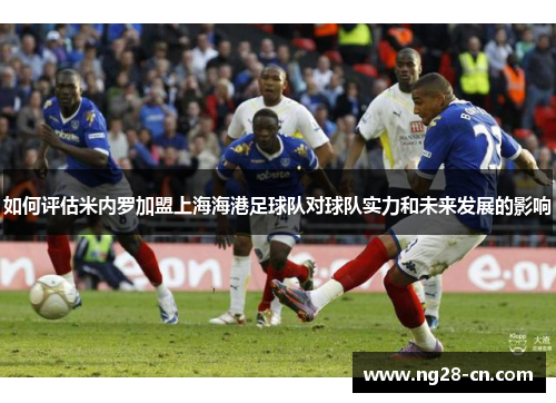如何评估米内罗加盟上海海港足球队对球队实力和未来发展的影响 如何评估米内罗加盟上海海港足球队对球队实力和未来发展的影响