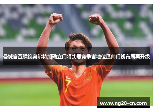 曼城官宣续约奥尔特加确立门将头号竞争者地位瓜帅门线布局再升级