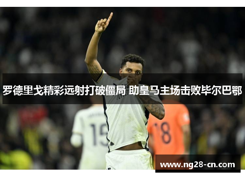 罗德里戈精彩远射打破僵局 助皇马主场击败毕尔巴鄂 罗德里戈精彩远射打破僵局 助皇马主场击败毕尔巴鄂