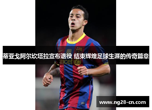 蒂亚戈阿尔坎塔拉宣布退役 结束辉煌足球生涯的传奇篇章