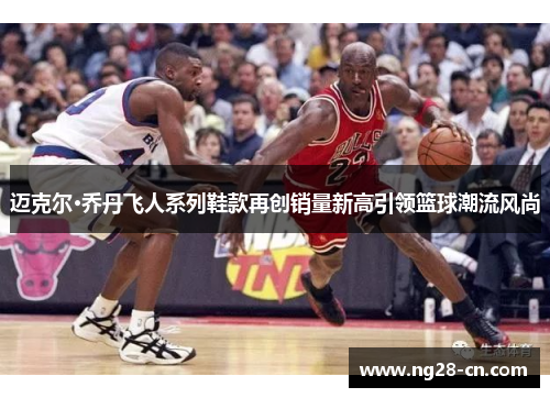 迈克尔·乔丹飞人系列鞋款再创销量新高引领篮球潮流风尚