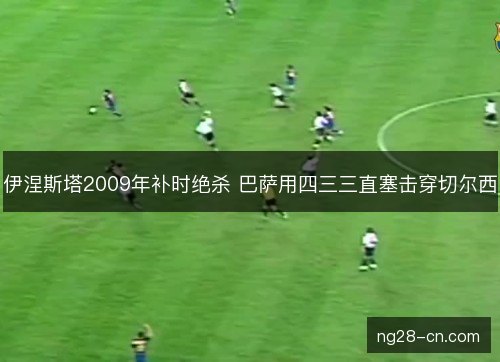 伊涅斯塔2009年补时绝杀 巴萨用四三三直塞击穿切尔西 伊涅斯塔2009年补时绝杀 巴萨用四三三直塞击穿切尔西